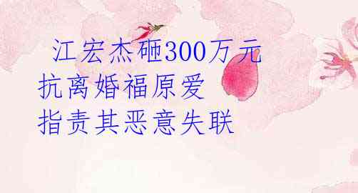  江宏杰砸300万元抗离婚福原爱 指责其恶意失联