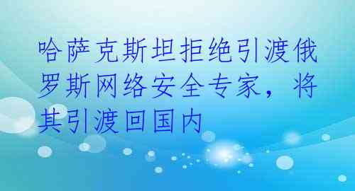 哈萨克斯坦拒绝引渡俄罗斯网络安全专家，将其引渡回国内