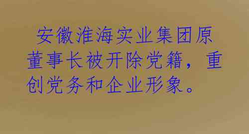  安徽淮海实业集团原董事长被开除党籍，重创党务和企业形象。
