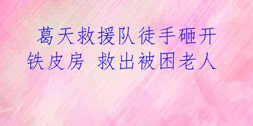  葛天救援队徒手砸开铁皮房 救出被困老人