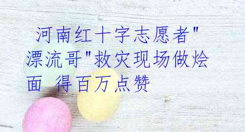  河南红十字志愿者"漂流哥"救灾现场做烩面 得百万点赞
