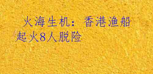  火海生机：香港渔船起火8人脱险