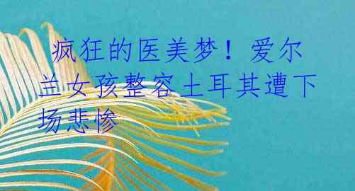  疯狂的医美梦！爱尔兰女孩整容土耳其遭下场悲惨