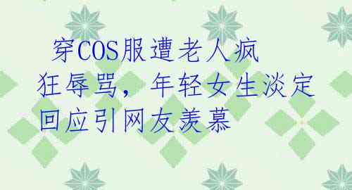  穿COS服遭老人疯狂辱骂，年轻女生淡定回应引网友羡慕