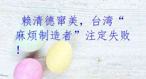  赖清德窜美，台湾“麻烦制造者”注定失败！