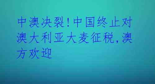 中澳决裂!中国终止对澳大利亚大麦征税,澳方欢迎