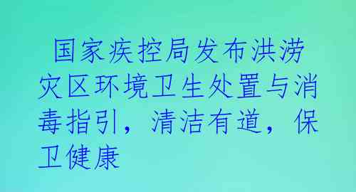  国家疾控局发布洪涝灾区环境卫生处置与消毒指引，清洁有道，保卫健康