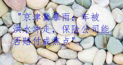  "京津冀暴雨：车被洪水冲走，保险公司能否赔付成焦点"