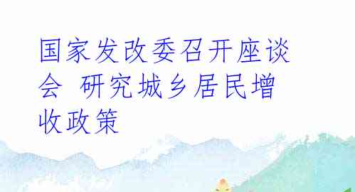 国家发改委召开座谈会 研究城乡居民增收政策