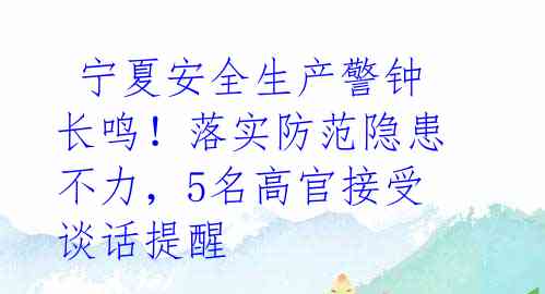  宁夏安全生产警钟长鸣！落实防范隐患不力，5名高官接受谈话提醒