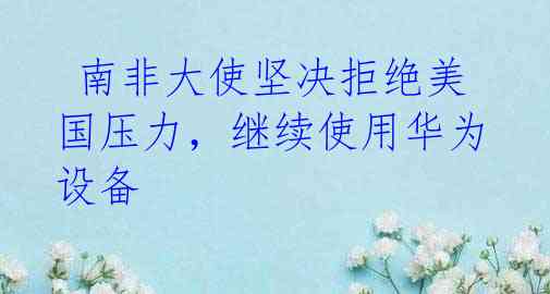  南非大使坚决拒绝美国压力，继续使用华为设备