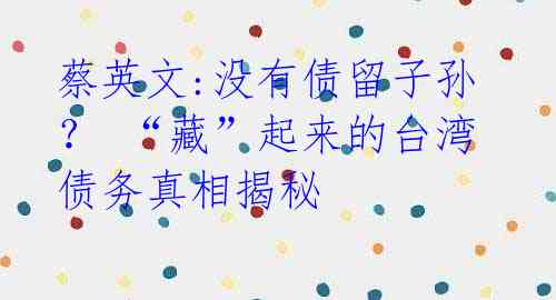 蔡英文:没有债留子孙？ “藏”起来的台湾债务真相揭秘