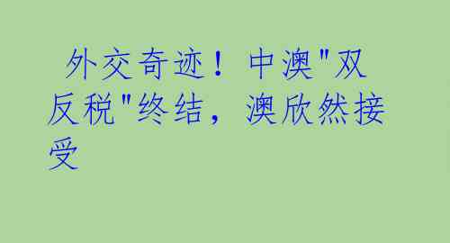  外交奇迹！中澳"双反税"终结，澳欣然接受