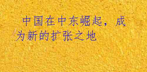  中国在中东崛起，成为新的扩张之地