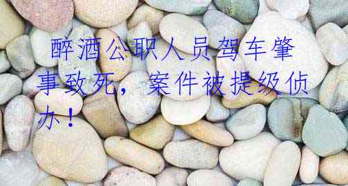  醉酒公职人员驾车肇事致死，案件被提级侦办！