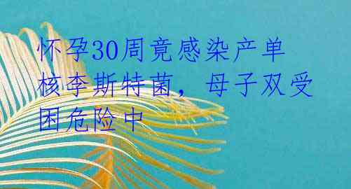 怀孕30周竟感染产单核李斯特菌，母子双受困危险中 