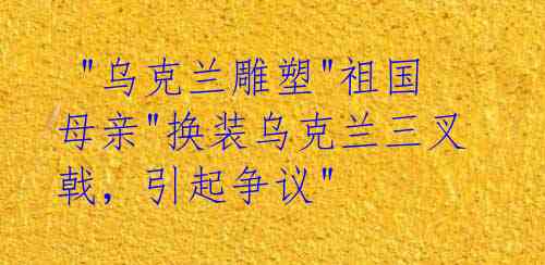  "乌克兰雕塑"祖国母亲"换装乌克兰三叉戟，引起争议"