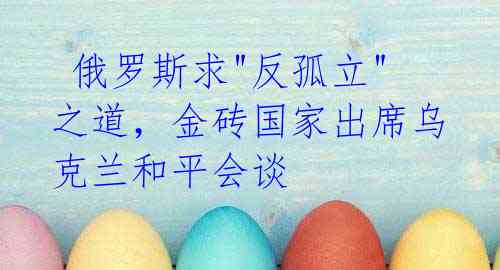 俄罗斯求"反孤立"之道，金砖国家出席乌克兰和平会谈