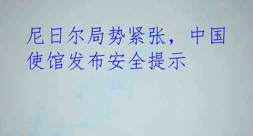 尼日尔局势紧张，中国使馆发布安全提示
