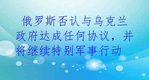  俄罗斯否认与乌克兰政府达成任何协议，并将继续特别军事行动