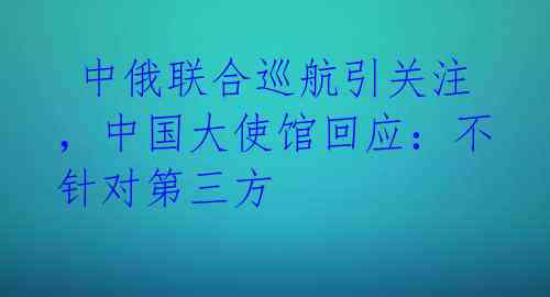  中俄联合巡航引关注，中国大使馆回应：不针对第三方