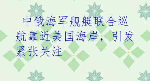  中俄海军舰艇联合巡航靠近美国海岸，引发紧张关注
