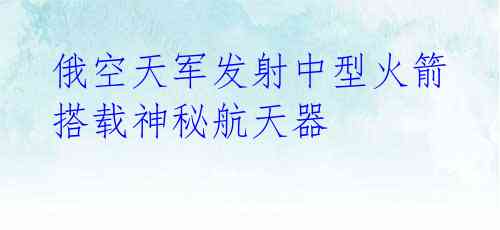  俄空天军发射中型火箭 搭载神秘航天器