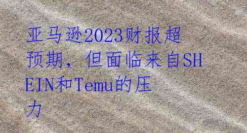 亚马逊2023财报超预期，但面临来自SHEIN和Temu的压力