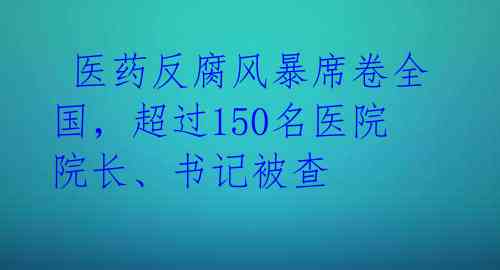  医药反腐风暴席卷全国，超过150名医院院长、书记被查