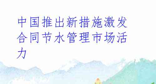 中国推出新措施激发合同节水管理市场活力