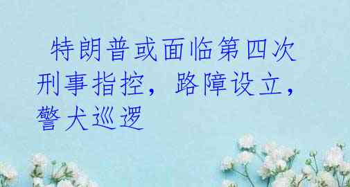  特朗普或面临第四次刑事指控，路障设立，警犬巡逻