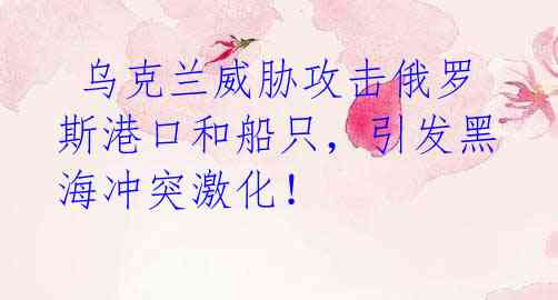  乌克兰威胁攻击俄罗斯港口和船只，引发黑海冲突激化！