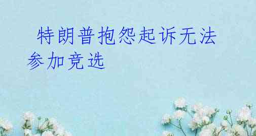  特朗普抱怨起诉无法参加竞选