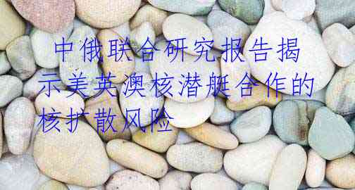  中俄联合研究报告揭示美英澳核潜艇合作的核扩散风险