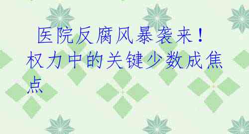  医院反腐风暴袭来！权力中的关键少数成焦点