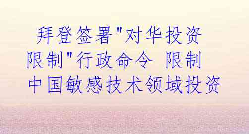  拜登签署"对华投资限制"行政命令 限制中国敏感技术领域投资