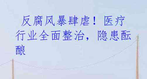 反腐风暴肆虐！医疗行业全面整治，隐患酝酿 