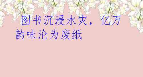  图书沉浸水灾，亿万韵味沦为废纸
