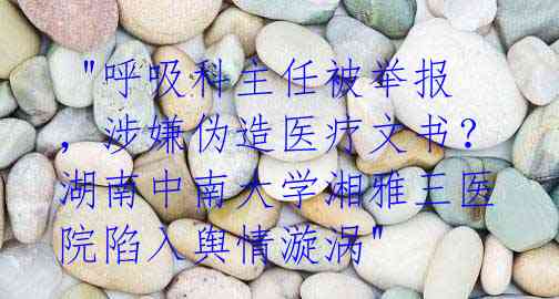  "呼吸科主任被举报，涉嫌伪造医疗文书？湖南中南大学湘雅三医院陷入舆情漩涡"