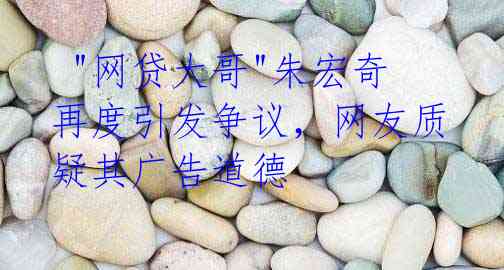  "网贷大哥"朱宏奇再度引发争议，网友质疑其广告道德