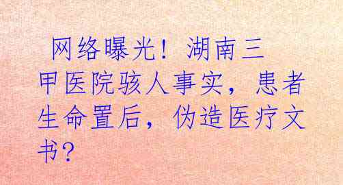  网络曝光! 湖南三甲医院骇人事实，患者生命置后，伪造医疗文书?