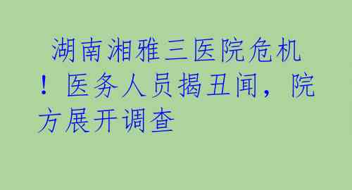  湖南湘雅三医院危机！医务人员揭丑闻，院方展开调查