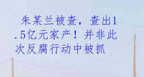  朱某兰被查，查出1.5亿元家产！并非此次反腐行动中被抓
