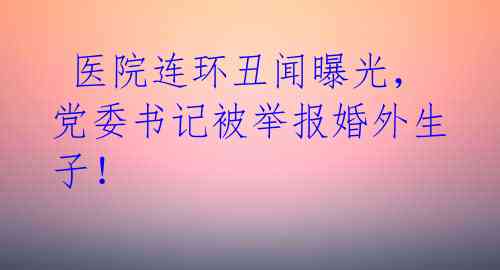  医院连环丑闻曝光，党委书记被举报婚外生子！