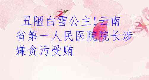  丑陋白雪公主!云南省第一人民医院院长涉嫌贪污受贿