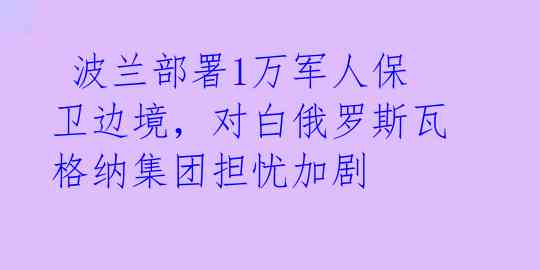  波兰部署1万军人保卫边境，对白俄罗斯瓦格纳集团担忧加剧