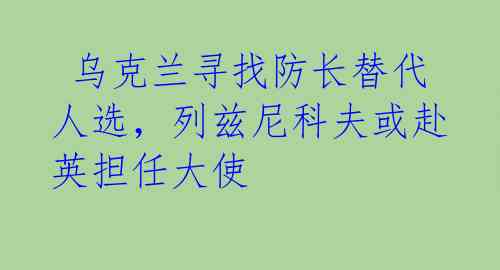  乌克兰寻找防长替代人选，列兹尼科夫或赴英担任大使