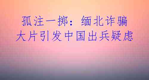  孤注一掷：缅北诈骗大片引发中国出兵疑虑