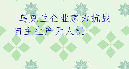  乌克兰企业家为抗战自主生产无人机