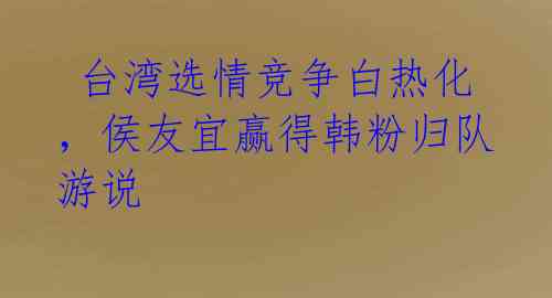  台湾选情竞争白热化，侯友宜赢得韩粉归队游说